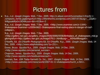 Pictures fromN.p., n.d. Google Images. Web. 7 Dec. 2009. http://z.about.com/d/tvcomedies/1/0/p/0/-/-/simpsons_family.jpg&imgrefurl=http://lifeinthenhs.wordpress.com/2007/07/&usg=__ZZpR1-WBgzoakRipGv19O4ALous=&h=432&w=3	N.p., n.d. Google Images. Web. 7 Dec. 2009. <http://www.examiner.com/x-11641-Shakespeare-Examiner~y2009m9d21-Shakespeares-final-resting-place-in-danger-of-roof-collapse>.	N.p., n.d. Google Images. Web. 7 Dec. 2009. <http://gallery.nen.gov.uk/gallery_images/0506/0000/0558/Birthplace_of_shakespeare_mid.jpg&imgrefurl=http://gallery.nen.gov.uk/image57911-.html&usg=__WIHsxNRwqgxK>. O'Keeffe, Ed. Ed O'Keeffe Photography Ed. Ed O'Keeffe. N.p., 2000. Google Images. Web. 14 Dec. 2009. <http://www.edsphotoblog.com/?p=251>.	Eisner, Bruce. Squidoo N.p., 2009. Google Images. Web. 14 Dec. 2009. <http://www.squidoo.com/personal_success>. 	Chapman, James. Squidoo N.p., 2009. Google Images. Web. 14 Dec. 2009. <http://www.squidoo.com/bestbusinesscoach>. Leeman, Sue. USA Today Gannett Co. Inc., 2007. Google Images. Web. 14 Dec. 2009. <http://www.usatoday.com/news/world/2007-01-11-shakespearechurch_x.htm>. 