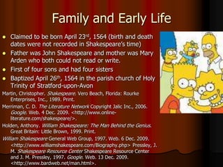 Family and Early LifeClaimed to be born April 23rd, 1564 (birth and death dates were not recorded in Shakespeare’s time)Father was John Shakespeare and mother was Mary Arden who both could not read or write.First of four sons and had four sistersBaptized April 26th, 1564 in the parish church of Holy Trinity of Stratford-upon-AvonMartin, Christopher. Shakespeare. Vero Beach, Florida: Rourke Enterprises, Inc., 1989. Print.Merriman, C. D. The Literature Network Copyright Jalic Inc., 2006. Google. Web. 4 Dec. 2009. <http://www.online-literature.com/shakespeare/>. Holden, Anthony. William Shakespeare: The Man Behind the Genius. Great Britain: Little Brown, 1999. Print.William Shakespeare General Web Group, 1997. Web. 6 Dec. 2009. <http://www.williamshakespeare.com/Biography.php>Pressley, J. M. Shakespeare Resource Center Shakespeare Resource Center and J. M. Pressley, 1997. Google. Web. 13 Dec. 2009. <http://www.bardweb.net/man.html>. 