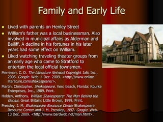 Family and Early LifeLived with parents on Henley Street William’s father was a local businessman. Also involved in municipal affairs as Alderman and Bailiff. A decline in his fortunes in his later years had some effect on William.Liked watching traveling theater groups from an early age who came to Stratford to entertain the local official townsmen.Merriman, C. D. The Literature Network Copyright Jalic Inc., 2006. Google. Web. 4 Dec. 2009. <http://www.online-literature.com/shakespeare/>. Martin, Christopher. Shakespeare. Vero Beach, Florida: Rourke Enterprises, Inc., 1989. Print.Holden, Anthony. William Shakespeare: The Man Behind the Genius. Great Britain: Little Brown, 1999. Print.Pressley, J. M. Shakespeare Resource Center Shakespeare Resource Center and J. M. Pressley, 1997. Google. Web. 13 Dec. 2009. <http://www.bardweb.net/man.html>.