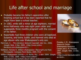 Life after school and marriageProbably became his father’s apprentice after finishing school but it has been reported that he might have been a school teacher.In 1582, while still a minor at age eighteen, married Anne Hathaway who was eight years older and supposedly three months pregnant with the consent of his father. Reportedly had three children who were all baptized. Susanna, and twins Judith, and Hamnet who died at age eleven who was Shakespeare’s only son.Merriman, C. . The Literature Network Copyright Jalic Inc., 2006. Google. Web. 4 Dec. 2009. <http://www.online-literature.com/shakespeareD/>. Nettleton, Pamela H. William Shakespeare: Playwright and Poet. Minneapolis: Compass Point Books, 2005. PrintWilliam Shakespeare Info Ed. L. K. Alchin. N.p., 1 Nov. 2004. Google. Web. 13 Dec. 2009. <http://www.william-shakespeare.org.uk/facts-about-william-shakespeare.htm>. Pressley, J. M. Shakespeare Resource Center Shakespeare Resource Center and J. M. Pressley, 1997. Google. Web. 13 Dec. 2009. <http://www.bardweb.net/man.html>.