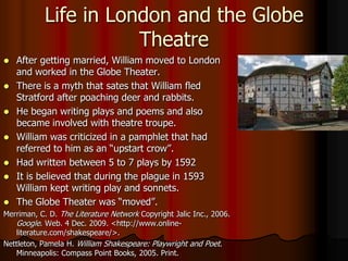 Life in London and the Globe TheatreAfter getting married, William moved to London and worked in the Globe Theater.There is a myth that sates that William fled Stratford after poaching deer and rabbits.He began writing plays and poems and also became involved with theatre troupe.William was criticized in a pamphlet that had referred to him as an “upstart crow”.Had written between 5 to 7 plays by 1592It is believed that during the plague in 1593 William kept writing play and sonnets.The Globe Theater was “moved”.Merriman, C. D. The Literature Network Copyright Jalic Inc., 2006. Google. Web. 4 Dec. 2009. <http://www.online-literature.com/shakespeare/>. Nettleton, Pamela H. William Shakespeare: Playwright and Poet. Minneapolis: Compass Point Books, 2005. Print. 