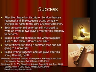 Success After the plague lost its grip on London theaters reopened and Shakespeare’s acting company changed its name to the Lord Chamberlain’s Men.Both an owner and actor but still managed to write an average two plays a year for his company to perform.Began to perfect comedies and wrote tragedies such as the famous Romeo and Juliet.Was criticized for being a common man and not going to a university.Began writing tragedies and sad plays after his son’s, Hamnet, death. Nettleton, Pamela H. William Shakespeare: Playwright and Poet. Minneapolis: Compass Point Books, 2005. PrintMerriman, C. D. The Literature Network Copyright Jalic Inc., 2006. Google. Web. 4 Dec. 2009. <http://www.online-literature.com/shakespeare/>