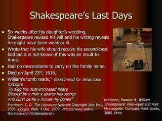 Shakespeare’s Last DaysSix weeks after his daughter’s wedding, Shakespeare revised his will and his writing reveals he might have been weak or ill.Wrote that his wife should receive his second-best bed but it is not known if this was an insult to Anne.Had no descendants to carry on the family name.Died on April 23rd, 1616.William’s tomb reads,”Good friend for Jesus sake forbeareTo digg the dust encloasedheareBlessed by y man y spares hes stonesAnd curst be he y moves my bones”Merriman, C. D. The Literature Network Copyright Jalic Inc., 2006. Google. Web. 4 Dec. 2009. <http://www.online-literature.com/shakespeare/>Nettleton, Pamela H. William Shakespeare: Playwright and Poet. Minneapolis: Compass Point Books, 2005. Print.