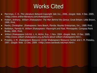 Works CitedMerriman, C. D. The Literature Network Copyright Jalic Inc., 2006. Google. Web. 4 Dec. 2009. <http://www.online-literature.com/shakespeare/>. Holden, Anthony. William Shakespeare: The Man Behind the Genius. Great Britain: Little Brown, 1999. Print.Martin, Christopher. Shakespeare. Vero Beach, Florida: Rourke Enterprises, Inc., 1989. Print.Nettleton, Pamela H. William Shakespeare: Playwright and Poet. Minneapolis: Compass Point Books, 2005. Print. William Shakespeare Info Ed. L. K. Alchin. N.p., 1 Nov. 2004. Google. Web. 13 Dec. 2009. <http://www.william-shakespeare.org.uk/facts-about-william-shakespeare.htm>.Pressley, J. M. Shakespeare Resource Center Shakespeare Resource Center and J. M. Pressley, 1997. Google. Web. 13 Dec. 2009. <http://www.bardweb.net/man.html>.