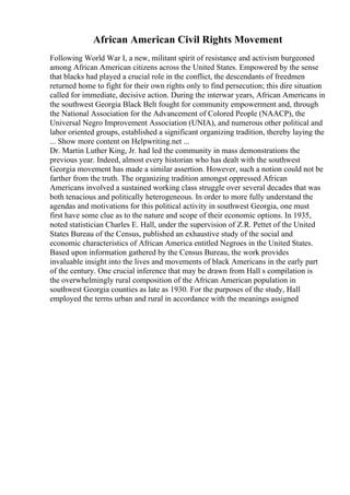 African American Civil Rights Movement
Following World War I, a new, militant spirit of resistance and activism burgeoned
among African American citizens across the United States. Empowered by the sense
that blacks had played a crucial role in the conflict, the descendants of freedmen
returned home to fight for their own rights only to find persecution; this dire situation
called for immediate, decisive action. During the interwar years, African Americans in
the southwest Georgia Black Belt fought for community empowerment and, through
the National Association for the Advancement of Colored People (NAACP), the
Universal Negro Improvement Association (UNIA), and numerous other political and
labor oriented groups, established a significant organizing tradition, thereby laying the
... Show more content on Helpwriting.net ...
Dr. Martin Luther King, Jr. had led the community in mass demonstrations the
previous year. Indeed, almost every historian who has dealt with the southwest
Georgia movement has made a similar assertion. However, such a notion could not be
farther from the truth. The organizing tradition amongst oppressed African
Americans involved a sustained working class struggle over several decades that was
both tenacious and politically heterogeneous. In order to more fully understand the
agendas and motivations for this political activity in southwest Georgia, one must
first have some clue as to the nature and scope of their economic options. In 1935,
noted statistician Charles E. Hall, under the supervision of Z.R. Pettet of the United
States Bureau of the Census, published an exhaustive study of the social and
economic characteristics of African America entitled Negroes in the United States.
Based upon information gathered by the Census Bureau, the work provides
invaluable insight into the lives and movements of black Americans in the early part
of the century. One crucial inference that may be drawn from Hall s compilation is
the overwhelmingly rural composition of the African American population in
southwest Georgia counties as late as 1930. For the purposes of the study, Hall
employed the terms urban and rural in accordance with the meanings assigned
 