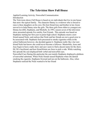 The Television Show Full House
Applied Learning Activity: Nonverbal Communication
Introduction
The Television shows Full House is based on six individuals that live in one house
that aren t the typical family . The character Danny is a widower who is forced to
raise is three daughters on his own. His best friend Joey and brother in law Jessie
moved in to help Danny raise the girls. The three girls from oldest to youngest are:
Donna Joe (DJ), Stephanie, and Michelle. In 1993, season seven of the television
show presented episode five entitle; Fast Friends . This episode was based on
Stephanie starting her first year in junior high school. Stephanie meets a new
friend named Nicki, and realizes that Nicki and her friends are not a good crew to
be associated with. Stephanie feels pressured to smoke cigarettes while in the
school bathroom however, she decided against it. Stephanie really like s her new
friend Nicki but knows she could never become a follower. Meanwhile, Jesse and
Joey begin to host a radio show and can t seem to find a decent name for the show.
DJ, DJ s boyfriend, and best friend Kimie are force to pick a side. While watching
this episode the cast displayed both verbal and nonverbal cues.
Nonverbal Cues During this particular the cast mainly Stephanie displayed a plethora
of nonverbal substitute. When Nicki friends teased Stephanie when she denied
smoking the cigarette, Stephanie frowned and ran out the bathroom. Also, when
Stephanie realized the Nicki wanted to be her friend
 