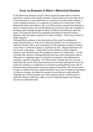 Essay on Response to Bitzer s Rhetorical Situation
In The Rhetorical Situation, Lloyd F. Bitzer argues that what makes a situation
rhetorical is similar to that which constitutes a moral action as he writes that, an act
is moral because it is an act performed in a situation of a certain kind; similarly, a
work is rhetorical because it is a response to a situation of a certain kind .(3) By
defining the rhetorical situation in this way, Bitzer further contends that rhetoricis a
means to altering reality. (4) It is through the use of discourse that one is capable of
changing reality through thought and action. (4) Bitzer then elaborates upon the
nature of a rhetorical situation by explaining that rhetorical discourse enters a
situation when: providing a response to its state of affairs;... Show more content on
Helpwriting.net ...
Although Bitzer continues in the third section of his essay, by outlining the
general characteristics or features of a rhetorical situation, it is his discussion of
sophistical rhetoric that is most interesting. (11) He notes that a sophistic situation
is one where a contrived exigence is, asserted to be real... alleged constituents are
due to error or ignorance,... and [it derives] from fantasy in which exigence,
audience, and constraints may all be imaginary objects of a mind at play . (11) He
concludes that, rhetoric is distinguished from the mere craft of persuasion which,
although it is a legitimate object of scientific investigation, lacks philosophical
warrant as a practical discipline . (14) While Bitzer s insights into how one may
think about the way in which rhetorical discourse acts upon and therefore alters the
reality of a situation, it is difficult to see his point in stating that the mere craft of
persuasion lacks philosophical warrant as a practical discipline. The clearest reason
it seems, is implied from the examples that Bitzer uses, none of which are theological
or religious in nature, but rather the examples he provides are usually political.
Although one is left to speculate as to what categories Bitzer would include in
sophistical rhetoric (other than a play or novel), might theological and religious
discourse be subsumed under
 