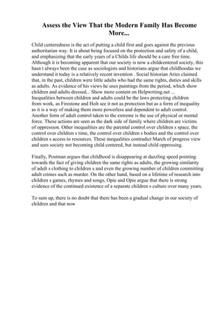 Assess the View That the Modern Family Has Become
More...
Child centeredness is the act of putting a child first and goes against the previous
authoritarian way. It is about being focused on the protection and safety of a child,
and emphasizing that the early years of a Childs life should be a care free time.
Although it is becoming apparent that our society is now a childcentered society, this
hasn t always been the case as sociologists and historians argue that childhoodas we
understand it today is a relatively recent invention . Social historian Aries claimed
that, in the past, children were little adults who had the same rights, duties and skills
as adults. As evidence of his views he uses paintings from the period, which show
children and adults dressed... Show more content on Helpwriting.net ...
Inequalities between children and adults could be the laws protecting children
from work, as Firestone and Holt see it not as protection but as a form of inequality
as it is a way of making them more powerless and dependent to adult control.
Another form of adult control taken to the extreme is the use of physical or mental
force. These actions are seen as the dark side of family where children are victims
of oppression. Other inequalities are the parental control over children s space, the
control over children s time, the control over children s bodies and the control over
children s access to resources. These inequalities contradict March of progress view
and sees society not becoming child centered, but instead child oppressing.
Finally, Postman argues that childhood is disappearing at dazzling speed pointing
towards the fact of giving children the same rights as adults, the growing similarity
of adult s clothing to children s and even the growing number of children committing
adult crimes such as murder. On the other hand, based on a lifetime of research into
children s games, rhymes and songs, Opie and Opie argue that there is strong
evidence of the continued existence of a separate children s culture over many years.
To sum up, there is no doubt that there has been a gradual change in our society of
children and that now
 