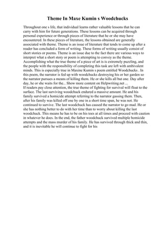 Theme In Maxe Kumin s Woodchucks
Throughout one s life, that individual learns rather valuable lessons that he can
carry with him for future generations. These lessons can be acquired through
personal experience or through pieces of literature that he or she may have
encountered. In these pieces of literature, the lessons obtained are generally
associated with theme. Theme is an issue of literature that tends to come up after a
reader has concluded a form of writing. These forms of writing usually consist of
short stories or poems. Theme is an issue due to the fact there are various ways to
interpret what a short story or poem is attempting to convey as the theme.
Accomplishing what the true theme of a piece of art is is extremely puzzling, and
the people with the responsibility of completing this task are left with ambivalent
minds. This is especially true in Maxine Kumin s poem entitled Woodchucks . In
this poem, the narrator is fed up with woodchucks destroying his or her garden so
the narrator pursues a means of killing them. He or she kills all but one. Day after
day, he or she waits for the... Show more content on Helpwriting.net ...
If readers pay close attention, the true theme of fighting for survival will float to the
surface. The last surviving woodchuck endured a massive amount. He and his
family survived a homicide attempt referring to the narrator gassing them. Then,
after his family was killed off one by one in a short time span, he was not. He
continued to survive. The last woodchuck has caused the narrator to go mad. He or
she has nothing better to do with her time than to worry about killing the last
woodchuck. This means he has to be on his toes at all times and proceed with caution
in whatever he does. In the end, the father woodchuck survived multiple homicide
attempts and the mass murder of his family. He has survived through thick and thin,
and it is inevitable he will continue to fight for his
 