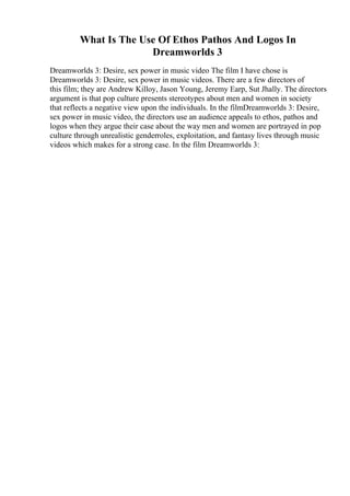 What Is The Use Of Ethos Pathos And Logos In
Dreamworlds 3
Dreamworlds 3: Desire, sex power in music video The film I have chose is
Dreamworlds 3: Desire, sex power in music videos. There are a few directors of
this film; they are Andrew Killoy, Jason Young, Jeremy Earp, Sut Jhally. The directors
argument is that pop culture presents stereotypes about men and women in society
that reflects a negative view upon the individuals. In the filmDreamworlds 3: Desire,
sex power in music video, the directors use an audience appeals to ethos, pathos and
logos when they argue their case about the way men and women are portrayed in pop
culture through unrealistic genderroles, exploitation, and fantasy lives through music
videos which makes for a strong case. In the film Dreamworlds 3:
 