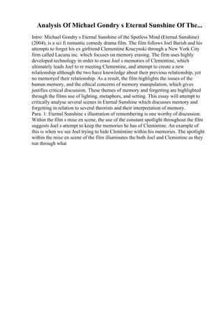Analysis Of Michael Gondry s Eternal Sunshine Of The...
Intro: Michael Gondry s Eternal Sunshine of the Spotless Mind (Eternal Sunshine)
(2004), is a sci fi romantic comedy drama film. The film follows Joel Barish and his
attempts to forget his ex girfriend Clementine Krucynski through a New York City
firm called Lacuna inc. which focuses on memory erasing. The firm uses highly
developed technology in order to erase Joel s memories of Clementine, which
ultimately leads Joel to re meeting Clementine, and attempt to create a new
relationship although the two have knowledge about their previous relationship, yet
no memoryof their relationship. As a result, the film highlights the issues of the
human memory, and the ethical concerns of memory manipulation, which gives
justifies critical discussion. These themes of memory and forgetting are highlighted
through the films use of lighting, metaphors, and setting. This essay will attempt to
critically analyse several scenes in Eternal Sunshine which discusses memory and
forgetting in relation to several theorists and their interpretation of memory.
Para. 1: Eternal Sunshine s illustration of remembering is one worthy of discussion.
Within the film s mise en scene, the use of the constant spotlight throughout the film
suggests Joel s attempt to keep the memories he has of Clemintine. An example of
this is when we see Joel trying to hide Clemintine within his memories. The spotlight
within the mise en scene of the film illuminates the both Joel and Clemintine as they
run through what
 