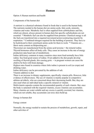 Human
Option A Human nutrition and health
Components of the human diet
A nutrient is a chemical substance found in foods that is used in the human body.
The nutrients needed in the human diet are amino acids, fatty acids, minerals,
vitamins and water. Metabolic fuel is often supplied from carbohydrates and fats,
which are almost, always present in human diets but specific carbohydrates are not
essential. * Metabolic fuel can also be supplied from proteins. Chemical energy is all
the fuels are transferred into a required movement/action (contracting muscle) by
respiration. * Combined nitrogen required for the building of proteins. They have to
be hydrolyzed to their constituent amino acids for them to work. * Vitamins are...
Show more content on Helpwriting.net ...
Thyroxine) are manufactured from the amino acid tyrosine + the mineral iodine.
Thyroid hormones affect all body cells. They cause an increase in the rate of energy
production (aka basal rate of metabolism).
Iodine deficiency common in many countries since most food normally have little
iodine. Sea food good source of iodine. If not added to the diet people develop
swelling of thyroid glands, this causing goite. + in pregnant women can cause the
child to be born with brain damage.
Highest rates found in countries where little iodine is present in soil (so crops) and
drinking water.
Iodine deficiency can be prevented by the addition of salt.
Vitamin addition to diet
There is an increase in dietary supplements, specifically vitamin pills. However, little
evidence of effectiveness. The use of vitamins is mainly popular in competitive
athletes ad elderly, who are concerned about their decreasing health. But, they are
also used when an individual lacks a specific mineral or vitamin.
Multivitamin capsules contain the recommended quantity of each vitamin. But, once
the body is saturated with the required vitamins, excess vitamins can accumulate.
Many vitamins are water soluble and any excess is quickly excreted, but vitamins,
which are not soluble, they accumulate can toxic does build up.
Energy in human diet
Energy content
Normally, the energy needed to sustain the process of metabolism, growth, repair, and
other activities of
 