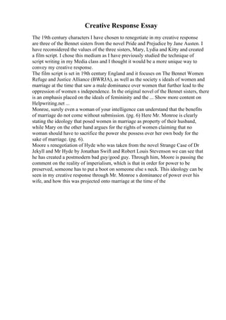 Creative Response Essay
The 19th century characters I have chosen to renegotiate in my creative response
are three of the Bennet sisters from the novel Pride and Prejudice by Jane Austen. I
have reconsidered the values of the three sisters, Mary, Lydia and Kitty and created
a film script. I chose this medium as I have previously studied the technique of
script writing in my Media class and I thought it would be a more unique way to
convey my creative response.
The film script is set in 19th century England and it focuses on The Bennet Women
Refuge and Justice Alliance (BWRJA), as well as the society s ideals of women and
marriage at the time that saw a male dominance over women that further lead to the
oppression of women s independence. In the original novel of the Bennet sisters, there
is an emphasis placed on the ideals of femininity and the ... Show more content on
Helpwriting.net ...
Monroe, surely even a woman of your intelligence can understand that the benefits
of marriage do not come without submission. (pg. 6) Here Mr. Monroe is clearly
stating the ideology that posed women in marriage as property of their husband,
while Mary on the other hand argues for the rights of women claiming that no
woman should have to sacrifice the power she possess over her own body for the
sake of marriage. (pg. 6).
Moore s renegotiation of Hyde who was taken from the novel Strange Case of Dr
Jekyll and Mr Hyde by Jonathan Swift and Robert Louis Stevenson we can see that
he has created a postmodern bad guy/good guy. Through him, Moore is passing the
comment on the reality of imperialism, which is that in order for power to be
preserved, someone has to put a boot on someone else s neck. This ideology can be
seen in my creative response through Mr. Monroe s dominance of power over his
wife, and how this was projected onto marriage at the time of the
 