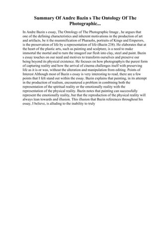 Summary Of Andre Bazin s The Ontology Of The
Photographic...
In Andre Bazin s essay, The Ontology of The Photographic Image , he argues that
one of the defining characteristics and inherent motivations in the production of art
and artifacts, be it the mummification of Pharaohs, portraits of Kings and Emperors,
is the preservation of life by a representation of life (Bazin 238). He elaborates that at
the heart of the plastic arts, such as painting and sculpture, is a need to make
immortal the mortal and to turn the imageof our flesh into clay, steel and paint. Bazin
s essay touches on our need and motives to transform ourselves and preserve our
being beyond its physical existence. He focuses on how photographyis the purest form
of capturing reality and how the arrival of cinema challenges itself with preserving
life as it is or was, without the alteration and manipulation from editing. Points of
Interest Although most of Bazin s essay is very interesting to read, there are a few
points that I felt stand out within the essay. Bazin explains that painting, in its attempt
in the production of realism, encountered a problem in combining both the
representation of the spiritual reality or the emotionally reality with the
representation of the physical reality. Bazin notes that painting can successfully
represent the emotionally reality, but that the reproduction of the physical reality will
always lean towards and illusion. This illusion that Bazin references throughout his
essay, I believe, is alluding to the inability to truly
 