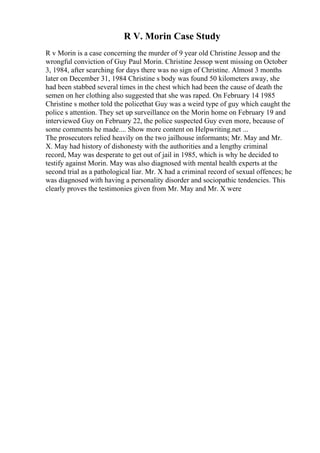 R V. Morin Case Study
R v Morin is a case concerning the murder of 9 year old Christine Jessop and the
wrongful conviction of Guy Paul Morin. Christine Jessop went missing on October
3, 1984, after searching for days there was no sign of Christine. Almost 3 months
later on December 31, 1984 Christine s body was found 50 kilometers away, she
had been stabbed several times in the chest which had been the cause of death the
semen on her clothing also suggested that she was raped. On February 14 1985
Christine s mother told the policethat Guy was a weird type of guy which caught the
police s attention. They set up surveillance on the Morin home on February 19 and
interviewed Guy on February 22, the police suspected Guy even more, because of
some comments he made.... Show more content on Helpwriting.net ...
The prosecutors relied heavily on the two jailhouse informants; Mr. May and Mr.
X. May had history of dishonesty with the authorities and a lengthy criminal
record, May was desperate to get out of jail in 1985, which is why he decided to
testify against Morin. May was also diagnosed with mental health experts at the
second trial as a pathological liar. Mr. X had a criminal record of sexual offences; he
was diagnosed with having a personality disorder and sociopathic tendencies. This
clearly proves the testimonies given from Mr. May and Mr. X were
 