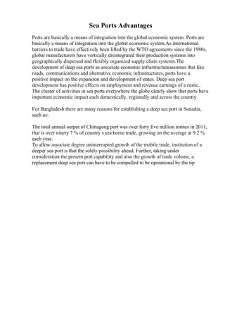 Sea Ports Advantages
Ports are basically a means of integration into the global economic system. Ports are
basically a means of integration into the global economic system.As international
barriers to trade have effectively been lifted by the WTO agreements since the 1980s,
global manufacturers have vertically disintegrated their production systems into
geographically dispersed and flexibly organized supply chain systems.The
development of deep sea ports as associate economic infrastructureassumes that like
roads, communications and alternative economic infrastructures, ports have a
positive impact on the expansion and development of states. Deep sea port
development has positive effects on employment and revenue earnings of a rustic..
The cluster of activities in sea ports everywhere the globe clearly show that ports have
important economic impact each domestically, regionally and across the country.
For Bangladesh there are many reasons for establishing a deep sea port in Sonadia,
such as:
The total annual output of Chittagong port was over forty five million tonnes in 2011,
that is over ninety 7 % of country s sea borne trade, growing on the average at 9.2 %
each year.
To allow associate degree uninterrupted growth of the mobile trade, institution of a
deeper sea port is that the solely possibility ahead. Further, taking under
consideration the present port capability and also the growth of trade volume, a
replacement deep sea port can have to be compelled to be operational by the tip
 