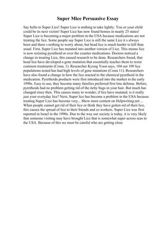 Super Mice Persuasive Essay
Say hello to Super Lice! Super Lice is nothing to take lightly. You or your child
could be its next victim! Super Lice has now found homes in nearly 25 states!
Super Lice is becoming a major problem in the USA because medications are not
treating the lice. Some people say Super Lice is still the same Lice it s always
been and there s nothing to worry about, but head lice is much harder to kill than
usual. First, Super Lice has mutated into another version of Lice. This means lice
is now resisting pyrethoid or over the counter medications. Doctors noticed a
change in treating Lice, this caused research to be done. Researchers found, that
head lice have developed a gene mutation that essentially teaches them to resist
common treatments (Costa, 1). Researcher Kyong Yoon says, 104 out 109 lice
populations tested has had high levels of gene mutations (Costa 11). Researchers
have also found a change in how the lice reacted to the chemical pyrethoid in the
medication. Pyrethoids products were first introduced into the market in the early
1990s. Easy to use, they become many families preferred first line defense. Before,
pyrethoids had no problem getting rid of the itchy bugs in your hair. But much has
changed since then. This causes many to wonder, if lice have mutated, is it really
just your everyday lice? Next, Super lice has become a problem in the USA because
treating Super Lice has become very... Show more content on Helpwriting.net ...
When people cannot get rid of their lice or think they have gotten rid of their lice,
this causes the spread of lice to their friends and co workers. Super Lice was first
reported in Israel in the 1990s. Due to the way our society is today, it is very likely
that someone visiting may have brought Lice that is somewhat super across seas to
the USA. Because of this we must be careful who are getting close
 