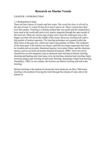 Research on Marine Vessels
CHAPTER 1 INTRODUCTION
1.1 Background of study
There are four classes of vessels and four zones. The vessel for class A will sail in
the area of zone A, vessel of class B at zone b and so on. Those vessels have their
own fish catches. Trawling is a fishing method that very profit and this method have
been used in the world and catch every marine organism through the open mouth of
the trawl net. There are various type of gear sizes, from the small gear size to the
bigger size that will sail in the middle of the ocean. However, trawling will catch a
big number of marine organism. The trawling techniques are expands within the
short times in the gear size, which can catch a big quantity of fishes. The weakness
of the trawl gear is the trawlers are always catch the non target organisms that must
be avoided such as juvenile, threatened species, lower price fishes, and the charisma
species such as sea turtle ad marine mammal (Fonteyne, 2000). Trawl net can be
classified to several categories such as demersal otter trawling or bottom trawling,
shooting and hauling otter trawl gear, twin rig trawling, demersal pair trawling, beam
trawling, pelagic pair trawling or mid water trawling, and pelagic single boat trawling
(Sainsbury, 1986). In our country, the trawlers use bottom trawling and mid water
trawling.
Bottom trawling is the method of towing the trawl along the sea floor. Mid water
trawling is the method of towing the trawl through the column of water above the
bottom of
 