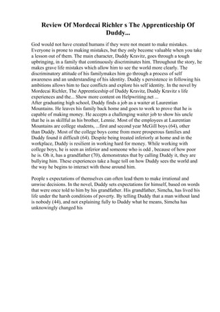 Review Of Mordecai Richler s The Apprenticeship Of
Duddy...
God would not have created humans if they were not meant to make mistakes.
Everyone is prone to making mistakes, but they only become valuable when you take
a lesson out of them. The main character, Duddy Kravitz, goes through a tough
upbringing, in a family that continuously discriminates him. Throughout the story, he
makes grave life mistakes which allow him to see the world more clearly. The
discriminatory attitude of his familymakes him go through a process of self
awareness and an understanding of his identity. Duddy s persistence in following his
ambitions allows him to face conflicts and explore his self identity. In the novel by
Mordecai Richler, The Apprenticeship of Duddy Kravitz, Duddy Kravitz s life
experiences and the... Show more content on Helpwriting.net ...
After graduating high school, Duddy finds a job as a waiter at Laurentian
Mountains. He leaves his family back home and goes to work to prove that he is
capable of making money. He accepts a challenging waiter job to show his uncle
that he is as skillful as his brother, Lennie. Most of the employees at Laurentian
Mountains are college students, ...first and second year McGill boys (64), other
than Duddy. Most of the college boys come from more prosperous families and
Duddy found it difficult (64). Despite being treated inferiorly at home and in the
workplace, Duddy is resilient in working hard for money. While working with
college boys, he is seen as inferior and someone who is odd , because of how poor
he is. Oh it, has a grandfather (70), demonstrates that by calling Duddy it, they are
bullying him. These experiences take a huge toll on how Duddy sees the world and
the way he begins to interact with those around him.
People s expectations of themselves can often lead them to make irrational and
unwise decisions. In the novel, Duddy sets expectations for himself, based on words
that were once told to him by his grandfather. His grandfather, Simcha, has lived his
life under the harsh conditions of poverty. By telling Duddy that a man without land
is nobody (44), and not explaining fully to Duddy what he means, Simcha has
unknowingly changed his
 