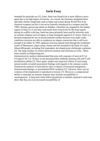 Sarin Essay
intended for pesticide use [1]. Later, Sarin was found to be a more effective nerve
agent due to its high degree of toxicity. As a result, the Germans stockpiled Sarin
and other similar compounds such as tabun and soman during World War II for
chemical weapons use but it was never formally introduced as a weapon until the
1980 s during a poison gas attack on Halabja, a Kurdish city targeted by the Sadam
regime in Iraq [1]. It was later used much more extensively by the Iraqi regime
during its conflict with Iraq. Sarin has since primarily been used by terrorists such
as extreme religious sects in Japan, or Iraqi insurgents against U.S. forces. Sarin is a
desired compound for use in unconventional warfare because even under crude
conditions terrorists are able to synthesize an impure concoction that is still toxic
enough to be lethal. In 1994, Japanese terrorists spread sarin through the residential
center of Matsumoto, Japan using a heater and fan mounted to the back of a truck.
About 600 people, including first responders, developed acute cholinergic syndrome
[2]. The large number of victims allowed scientists and clinicians to write... Show
more content on Helpwriting.net ...
Immunotoxicity analysis demonstrated that nose only exposure of sarin at 0.2 or
0.4 mg/m3 for 5 or 10 days in rats decreased their antibody forming cells and T cell
proliferation ability [7]. Once again, studies into long term effects of sarin using
animal models revealed inconsistent findings with regards to the immune system.
Genotoxicity analysis of sarin did not show evidence of increased mutagenesis,
chromosomal damage, or unscheduled DNA synthesis [7]. Likewise, there was no
evidence of developmental or reproductive toxicity [7]. However, a compromised
ability to stimulate an immune response may increase susceptibility to
carcinogenesis. A long term study following patients or animals exposed to sarin may
show that they are at an increased susceptibility of
 