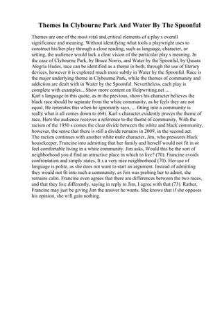 Themes In Clybourne Park And Water By The Spoonful
Themes are one of the most vital and critical elements of a play s overall
significance and meaning. Without identifying what tools a playwright uses to
construct his/her play through a close reading, such as language, character, or
setting, the audience would lack a clear vision of the particular play s meaning. In
the case of Clybourne Park, by Bruce Norris, and Water by the Spoonful, by Quiara
Alegria Hudes, race can be identified as a theme in both, through the use of literary
devices, however it is explored much more subtly in Water by the Spoonful. Race is
the major underlying theme in Clybourne Park, while the themes of community and
addiction are dealt with in Water by the Spoonful. Nevertheless, each play is
complete with examples... Show more content on Helpwriting.net ...
Karl s language in this quote, as in the previous, shows his character believes the
black race should be separate from the white community, as he feels they are not
equal. He reiterates this when he ignorantly says, ... fitting into a community is
really what it all comes down to (64). Karl s character evidently proves the theme of
race. Here the audience receives a reference to the theme of community. With the
racism of the 1950 s comes the clear divide between the white and black community,
however, the sense that there is still a divide remains in 2009, in the second act.
The racism continues with another white male character, Jim, who pressures black
housekeeper, Francine into admitting that her family and herself would not fit in or
feel comfortable living in a white community. Jim asks, Would this be the sort of
neighborhood you d find an attractive place in which to live? (70). Francine avoids
confrontation and simply states, It s a very nice neighborhood (70). Her use of
language is polite, as she does not want to start an argument. Instead of admitting
they would not fit into such a community, as Jim was probing her to admit, she
remains calm. Francine even agrees that there are differences between the two races,
and that they live differently, saying in reply to Jim, I agree with that (73). Rather,
Francine may just be giving Jim the answer he wants. She knows that if she opposes
his opinion, she will gain nothing.
 
