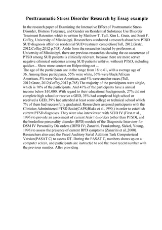 Posttraumatic Stress Disorder Research by Essay example
In the research paper of Examining the Interactive Effect of Posttraumatic Stress
Disorder, Distress Tolerance, and Gender on Residential Substance Use Disorder
Treatment Retention which is written by Matthew T. Tull, Kim L. Gratz, and Scott F.
Coffey, University of Mississippi. Researchers conducted a research about how PTSD
SUD diagnosis affect on residential SUD treatment completion(Tull, 2012;Gratz,
2012;Coffey,2012 p.763). Aside from the researches leaded by professors at
University of Mississippi, there are previous researches showing the co occurrence of
PTSD among SUD patients is clinically relevant, because there are more server
negative cilinnical outcomes among SUD patients with(vs. without) PTSD, including
quicker... Show more content on Helpwriting.net ...
The age of the participants are in the range from 18 to 61, with a average age of
36. Among these participants, 55% were white, 36% were black/African
American, 5% were Native American, and 4% were another races.(Tull,
2012;Gratz, 2012;Coffey,2012 p.765) The majority of the participants were single,
which is 70% of the participants. And 47% of the participants have a annual
income below $10,000. With regard to their educational backgrounds, 27% did not
complete high school or receive a GED, 35% had completed high school or
received a GED, 39% had attended at least some college or technical school which
7% of them had successfully graduated. Researchers assessed participants with the
Clinician Administered PTSD Scale(CAPS;Blake et al.,1990.) in order to establish
current PTSD diagnoses. They were also interviewed with SCID IV (First et al.,
1996) to provide an assessment of current Axis I disorders (other than PTSD), and
the borderline personality disorder (BPD) module of the Diagnostic Interview for
DSM IV Personality Dis orders (DIPD IV; Zanarini, Frankenburg, Sickel, Young,
1996) to assess the presence of current BPD symptoms (Zanarini et al.,2000).
Researchers also used the Paced Auditory Serial Addition Task Computerized
Version(PASAT C) to assess DT. During the PASAT C, numbers shows up on a
computer screen, and participants are instructed to add the most recent number with
the previous number. After providing
 