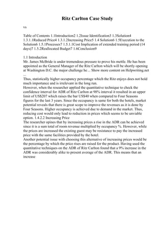 Ritz Carlton Case Study
vs
Table of Contents 1.1Introduction2 1.2Issue Identification3 1.3Solution4
1.3.1.1Reduced Price4 1.3.1.2Increasing Price5 1.4 Solution6 1.5Execution to the
Solution6 1.5.1Processes7 1.5.1.1Cost Implication of extended training period (14
days)7 1.5.2Reallocated Budget7 1.6Conclusion9
1.1 Introduction
Mr. James McBride is under tremendous pressure to prove his mettle. He has been
appointed as the General Manager of the Ritz Carlton which will be shortly opening
at Washington D.C. the major challenge he... Show more content on Helpwriting.net
...
Thus, statistically higher occupancy percentage which the Ritz enjoys does not hold
much importance and is irrelevant in the long run.
However, when the researcher applied the quantitative technique to check the
confidence interval for ADR of Ritz Carlton at 98% interval it resulted in an upper
limit of US$207 which raises the bar US$40 when compared to Four Seasons
figures for the last 3 years. Since the occupancy is same for both the hotels, market
potential reveals that there is great scope to improve the revenues as it is done by
Four Seasons. Higher occupancy is achieved due to demand in the market. Thus,
reducing cost would only lead to reduction in prices which seems to be unviable
option. 1.4.2.2 Increasing Price
The researcher opines that by increasing prices a rise in the ADR can be achieved
since it is a sum total of room revenue multiplied by occupancy %. However, while
the prices are increased the existing guest may be resistance to pay the increased
price with the same facilities provided by the hotel.
Another potential issue with choosing this alternative of increasing prices would be
the percentage by which the price rises are raised for the product. Having used the
quantitative techniques on the ADR of Ritz Carlton found that a 9% increase in the
ADR was considerably alike to present average of the ADR. This means that an
increase
 