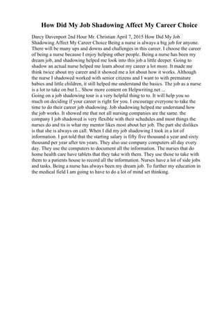 How Did My Job Shadowing Affect My Career Choice
Darcy Davenport 2nd Hour Mr. Christian April 7, 2015 How Did My Job
Shadowing Affect My Career Choice Being a nurse is always a big job for anyone.
There will be many ups and downs and challenges in this career. I choose the career
of being a nurse because I enjoy helping other people. Being a nurse has been my
dream job, and shadowing helped me look into this job a little deeper. Going to
shadow an actual nurse helped me learn about my career a lot more. It made me
think twice about my career and it showed me a lot about how it works. Although
the nurse I shadowed worked with senior citizens and I want to with premature
babies and little children, it still helped me understand the basics. The job as a nurse
is a lot to take on but I... Show more content on Helpwriting.net ...
Going on a job shadowing tour is a very helpful thing to to. It will help you so
much on deciding if your career is right for you. I encourage everyone to take the
time to do their career job shadowing. Job shadowing helped me understand how
the job works. It showed me that not all nursing companies are the same. the
company I job shadowed is very flexible with their schedules and most things the
nurses do and tis is what my mentor likes most about her job. The part she dislikes
is that she is always on call. When I did my job shadowing I took in a lot of
information. I got told that the starting salary is fifty five thousand a year and sixty
thousand per year after ten years. They also use company computers all day every
day. They use the computers to document all the information. The nurses that do
home health care have tablets that they take with them. They use those to take with
them to a patients house to record all the information. Nurses have a lot of side jobs
and tasks. Being a nurse has always been my dream job. To further my education in
the medical field I am going to have to do a lot of mind set thinking.
 