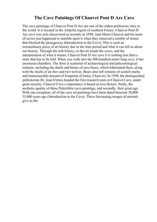 The Cave Paintings Of Chauvet Pont D Arc Cave
The cave paintings of Chauvet Pont D Arc are one of the oldest prehistoric sites in
the world. It is located in the Ardeche region of southern France. Chauvet Pont D
Arc cave was only discovered as recently as 1994. Jean Marie Chauvet and his team
of cavers just happened to stumble upon it when they removed a rumble of stones
that blocked the passageway (Introduction to the Cave). This is such an
extraordinary piece of art history due to the time period and what it can tell us about
our history. Through the rich history, to the art inside the caves, and the
interpretation of what it means, Chauvet Pont D Arc cave it is nothing less then a
story that has to be told. When you walk into the 400 hundred meter long cave, it has
enormous chambers. The floor is scattered of archaeological and paleontological
remains, including the skulls and bones of cave bears, which hibernated there, along
with the skulls of an ibex and two wolves. Bears also left remains of scratch marks
and immeasurable amount of footprints (Clottes, Chauvet). In 1998, the distinguished
prehistorian Dr. Jean Clottes headed the first research team in Chauvet Cave, under
great security. Chauvet Cave s importance is based on two factors: firstly, the
aesthetic quality of these Paleolithic cave paintings, and secondly, their great age.
With one exception, all of the cave art paintings have been dated between 30,000
33,000 years ago (Introduction to the Cave). These fascinating images of animals
give us the
 