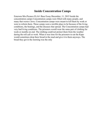 Inside Concentration Camps
Emerson Mrs.Picanco ELA#: Base Essay December, 11, 2015 Inside the
concentration camps Concentration camps were filled with many people, and
many that weren t Jews. Concentration camps were meant to kill them by work or
were to reform them. These camps were a terrible place to be because of the living
conditions, the beatings, and the diseases that spread. The Concentration camps had
very bad living conditions. The prisoners would wear the same pair of clothing for
week or months on end. The clothing could not protect them from the weather
during the roll call or work. When it was time for the prisoners to eat the Kapo
would sometimes drop there bread in the mud and give it to them anyways. The
bread they got in the morning was the only
 