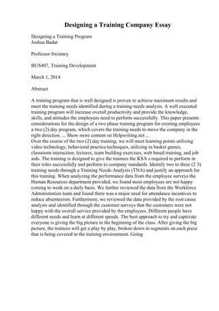 Designing a Training Company Essay
Designing a Training Program
Joshua Badat
Professor Swinney
BUS407, Training Development
March 1, 2014
Abstract
A training program that is well designed is proven to achieve maximum results and
meet the training needs identified during a training needs analysis. A well executed
training program will increase overall productivity and provide the knowledge,
skills, and attitudes the employees need to perform successfully. This paper presents
considerations for the design of a two phase training program for existing employees
a two (2) day program, which covers the training needs to move the company in the
right direction. ... Show more content on Helpwriting.net ...
Over the course of the two (2) day training, we will meet learning points utilizing
video technology, behavioral practice techniques, utilizing in basket games,
classroom interaction, lectures, team building exercises, web based training, and job
aids. The training is designed to give the trainees the KSA s required to perform in
their roles successfully and perform to company standards. Identify two to three (2 3)
training needs through a Training Needs Analysis (TNA) and justify an approach for
this training. When analyzing the performance data from the employee surveys the
Human Resources department provided, we found most employees are not happy
coming to work on a daily basis. We further reviewed the data from the Workforce
Administration team and found there was a major need for attendance incentives to
reduce absenteeism. Furthermore, we reviewed the data provided by the root cause
analysts and identified through the customer surveys that the customers were not
happy with the overall service provided by the employees. Different people have
different needs and learn at different speeds. The best approach to try and captivate
everyone is giving the big picture in the beginning of the class. After giving the big
picture, the trainees will get a play by play, broken down in segments on each piece
that is being covered in the training environment. Going
 
