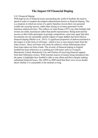 The Impact Of Financial Doping
2.4.3 Financial Doping
With high levels of financial losses encroaching the world of football, the need to
spend in order to compete developed a phenomenon known as financial doping. This
is a situation in which an owner of a sports franchise invests their own personal
wealth into securing success, rather than relying on revenue generated via the
franchise related activities. This reflects on what Sloane (1971) says that football club
owners are utility maximisers rather than profit maximisation. Being motivated by
success as their clubs participate in prestige competitions, some may argue that their
investments are not sustainable and the impact of sugar daddies has been titled as
financial doping (Muller et al., 2012). A significant proportion of debtaccumulated in
the league is in the form of soft loans , which is low or zero interest loans from the
clubs owners. These soft loans will rarely be called in, which differentiates them
from loans taken out from a bank. The severity of financial doping in English
football has been referred to as a melting pot with teams such as Liverpool,
Manchester United, Manchester City and Chelsea all receiving financial support
from their billionaire owners. With external sources of money being introduced into
the game, it highlights how football is able to stay afloat and thrive despite making
substantial financial losses. The APFG in 2009 noted that there were severe doubts
about whether it is sustainable in the medium or long
 
