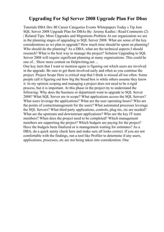 Upgrading For Sql Server 2008 Upgrade Plan For Dbas
Tutorials DBA Dev BI Career Categories Events Whitepapers Today s Tip Join
SQL Server 2008 Upgrade Plan for DBAs By: Jeremy Kadlec | Read Comments (2)
| Related Tips: More Upgrades and Migrations Problem At our organization we are
in the planning stages of upgrading to SQL Server 2008. What are some of the key
considerations as we plan to upgrade? How much time should be spent on planning?
Who should do the planning? As a DBA, what are the technical aspects I should
research? What is the best way to manage the project? Solution Upgrading to SQL
Server 2008 will require significant planning at many organizations. This could be
one of... Show more content on Helpwriting.net ...
One key item that I want to mention again is figuring out which users are involved
in the upgrade. Be sure to get them involved early and often as you continue the
project. Project Scope Here is critical step that I think is missed all too often. Some
people call it figuring out how big the bread box is while others assume they know
it. In my opinion scoping and managing a project does not need to be a rigid
process, but it is important. At this phase in the project try to understand the
following: Why does the business or department want to upgrade to SQL Server
2008? What SQL Server are in scope? What applications access the SQL Servers?
What users leverage the applications? What are the user operating hours? Who are
the points of contactmanagement for the users? What automated processes leverage
the SQL Servers? What third party applications, controls, plug ins, etc are needed?
What are the upstream and downstream applications? Who are the key IT team
members? When does the project need to be completed? Which management
members are supporting the project? Which budgets are paying for the project?
Have the budgets been finalized or is management waiting for estimates? As a
DBA, do a quick sanity check here and make sure all looks correct. If you are not
comfortable with the findings, run a tool like Profiler to determine if any users,
applications, processes, etc are not being taken into consideration. One
 