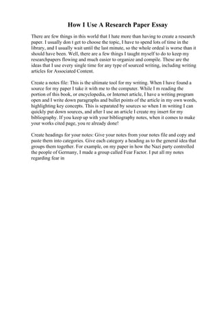 How I Use A Research Paper Essay
There are few things in this world that I hate more than having to create a research
paper. I usually don t get to choose the topic, I have to spend lots of time in the
library, and I usually wait until the last minute, so the whole ordeal is worse than it
should have been. Well, there are a few things I taught myself to do to keep my
researchpapers flowing and much easier to organize and compile. These are the
ideas that I use every single time for any type of sourced writing, including writing
articles for Associated Content.
Create a notes file: This is the ultimate tool for my writing. When I have found a
source for my paper I take it with me to the computer. While I m reading the
portion of this book, or encyclopedia, or Internet article, I have a writing program
open and I write down paragraphs and bullet points of the article in my own words,
highlighting key concepts. This is separated by sources so when I m writing I can
quickly put down sources, and after I use an article I create my insert for my
bibliography. If you keep up with your bibliography notes, when it comes to make
your works cited page, you re already done!
Create headings for your notes: Give your notes from your notes file and copy and
paste them into categories. Give each category a heading as to the general idea that
groups them together. For example, on my paper in how the Nazi party controlled
the people of Germany, I made a group called Fear Factor. I put all my notes
regarding fear in
 