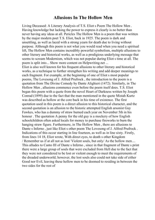 Allusions In The Hollow Men
Living Deceased: A Literary Analysis of T.S. Eliot s Poem The Hollow Men .
Having knowledge but lacking the power to express it clearly is no better than
never having any ideas at all. Pericles The Hollow Men is a poem that was written
by the major modern poet T.S. Eliot, back in 1925. The poem is dark and
unsettling, as well as laced with a strong yearn for death due to living without
purpose. Although this poem is not what you would read when you need a spiritual
lift, The Hollow Men contains incredibly powerful symbolism, multiple allusions to
other literary and historical works, as well as a prodigious underlying message that
seems to scream Modernism, which was not popular during Eliot s time at all. The
poem is split into... Show more content on Helpwriting.net ...
Eliot is also well known for his frequent allusions to other literary and historical
works, as a technique to further strengthen his writing and add deeper meanings to
each fragment. For example, at the beginning of one of Eliot s most popular
poems, The Lovesong of J. Alfred Prufrock , the introduction to the poem is a
quotation from The Divine Comedy by Dante Alighieri (1472). Similarly, in The
Hollow Men , allusions commence even before the poem itself does. T.S. Eliot
began this poem with a quote from the novel Heart of Darkness written by Joseph
Conrad (1899) due to the fact that the man mentioned in the quote Mistah Kurtz
was described as hollow at the core back in his time of existence. The first
quotation used in this poem is a direct allusion to this historical character, and the
second quotation is an allusion to the historic attempted English arsonist Guy
Fawkes, who has a dummy of straw burned each year on November 5th in his
honour . The quotation A penny for the old guy is a mockery of how English
schoolchildren often asked locals for money to purchase fireworks to burn the
hanging straw figure. Furthermore, in The Hollow Men , there are allusions to
Dante s Inferno , just like Eliot s other poem The Lovesong of J. Alfred Prufrock .
Indications of this occur starting in line fourteen, as well as in line sixty. Firstly,
from lines 14 18, Eliot wrote, With direct eyes, to death s other Kingdom
/ Remember us if at all not as lost/ Violent souls, but only/ As the hollow men....
This alludes to Canto III of Dante s Inferno , since in that fragment of Dante s print
there were a large group of souls that were excluded from Hell due to the fact that
they were not considered to be lost or violent enough to meet the requirements of
the dreaded underworld; however, the lost souls also could not take side of either
Good nor Evil, leaving these hollow men to be doomed to residing in between the
two sides for the rest of
 