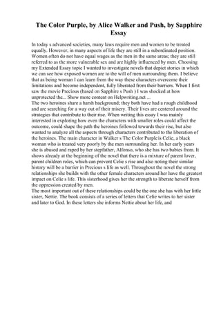 The Color Purple, by Alice Walker and Push, by Sapphire
Essay
In today s advanced societies, many laws require men and women to be treated
equally. However, in many aspects of life they are still in a subordinated position.
Women often do not have equal wages as the men in the same areas; they are still
referred to as the more vulnerable sex and are highly influenced by men. Choosing
my Extended Essay topic I wanted to investigate novels that depict stories in which
we can see how exposed women are to the will of men surrounding them. I believe
that as being woman I can learn from the way these characters overcome their
limitations and become independent, fully liberated from their barriers. When I first
saw the movie Precious (based on Sapphire s Push ) I was shocked at how
unprotected the... Show more content on Helpwriting.net ...
The two heroines share a harsh background; they both have had a rough childhood
and are searching for a way out of their misery. Their lives are centered around the
strategies that contribute to their rise. When writing this essay I was mainly
interested in exploring how even the characters with smaller roles could affect the
outcome, could shape the path the heroines followed towards their rise, but also
wanted to analyze all the aspects through characters contributed to the liberation of
the heroines. The main character in Walker s The Color Purpleis Celie, a black
woman who is treated very poorly by the men surrounding her. In her early years
she is abused and raped by her stepfather, Alfonso, who she has two babies from. It
shows already at the beginning of the novel that there is a mixture of parent lover,
parent children roles, which can prevent Celie s rise and also noting their similar
history will be a barrier in Precious s life as well. Throughout the novel the strong
relationships she builds with the other female characters around her have the greatest
impact on Celie s life. This sisterhood gives her the strength to liberate herself from
the oppression created by men.
The most important out of these relationships could be the one she has with her little
sister, Nettie. The book consists of a series of letters that Celie writes to her sister
and later to God. In these letters she informs Nettie about her life, and
 