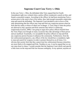 Supreme Court Case Terry v. Ohio
In the case Terry v. Ohio, the defendant John Terry argued that his Fourth
Amendment right was violated when a police officer conducted a search on him, and
found a concealed weapon. According to the officer, he had been monitoring Terry s
actions prior to the stop in fear of his safety, thus, had enough reasonable suspicionto
stop and search the defendant. The Supreme Court decided to rule in favor of the
state determining that the officer may stop and frisk any suspicious person when he
feels that his safety or those of others are in danger. A Terry Stop is when the police
are allowed to stop, question and frisk someone they believe is behaving
suspiciously (Larson, 2000). I am going to argue how police officers benefit from
the Terry Stops even though on many occasions they take advantage of their power
and act unethical. Essentially, it is acceptable for police officers to stop and frisk
any suspicious person because it enhances the community. Furthermore, from the
law enforcement perspective, any officer of the law should have a mandatory right
to stop and search for weapons in order to protect themselves at all times. It is
obvious that society feels that they cannot trust law enforcement because minorities
are more likely to be stopped and frisk. Needless to say, it can be argued that we are
one step closer to chaos. I would consider that the Supreme Court clarify and specify
a little more on the stop and frisk law because ambiguity. In my opinion, anytime an
 