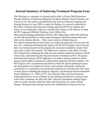 Journal Summary of Stuttering Treatment Program Essay
The following is a summary of a journal article titled, Is Parent Child Interaction
Therapy Effective in Reducing Stuttering? by Sharon Millard, Alison Nicholas, and
Frances Cook. This article was published in the Journal of Speech Language and
Hearing Research in June 2008, to report the findings of a research conducted on
the effects of parent child interaction therapy approach (PCIT) on children who
stutter. It was conducted to add more research and evidence to the efficacy of using
the PCIT approach (Millard, Nicholas, Cook, 2008 p 636).
Many speech language pathologists (SLPs), after diagnosing a child with stuttering
are left with the problems of what treatment program should be implemented and
what are the chances that the ... Show more content on Helpwriting.net ...
The authors reported the previous study was conducted using only one four year old
boy who s stuttering did dramatically reduce with the PCIT program. Due to the fact
there was limited research on this program the researchers decided to conduct their
own study to add to the research. The added more evidence to the effects of using
PCIT program by conducting the study on more children, gathering measures outside
of the clinic, and monitoring the long term results of treatment (p 641). The parent
child interaction therapy (PCIT) approach is an indirect therapy method in which
parents openly address stuttering by talking about stuttering with their children. The
PCIT begins with a consultation assessment in which the speech pathologist assess
the child, gathers an in depth case history, and consults with parents. During the
consultation it is explained to the parents that stuttering is a disorder that is the cause
of many factors including physiological, linguistic, psychological and environmental
factors (Millard et. al. , 2008, p 637). The clinicians make sure that the parents
understand that they are not to blame for the stuttering and that how a parent reacts
to the child s stuttering can affect the child. After the consultation, therapy begins
with six weekly sessions within the clinic and followed by six weeks of home
therapy. During the clinic therapy sessions the establishment of special time (as
 