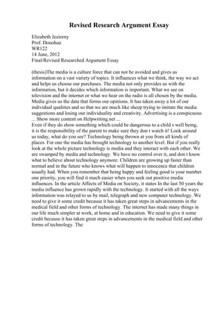 Revised Research Argument Essay
Elizabeth Jeziorny
Prof. Donohue
WR122
14 June, 2012
Final/Revised Researched Argument Essay
(thesis)The media is a culture force that can not be avoided and gives us
information on a vast variety of topics. It influences what we think, the way we act
and helps us choose our purchases. The media not only provides us with the
information, but it decides which information is important. What we see on
television and the internet or what we hear on the radio is all chosen by the media.
Media gives us the data that forms our opinions. It has taken away a lot of our
individual qualities and so that we are much like sheep trying to imitate the media
suggestions and losing our individuality and creativity. Advertising is a conspicuous
... Show more content on Helpwriting.net ...
Even if they do show something which could be dangerous to a child s well being,
it is the responsibility of the parent to make sure they don t watch it! Look around
us today, what do you see? Technology being thrown at you from all kinds of
places. For one the media has brought technology to another level. But if you really
look at the whole picture technology is media and they interact with each other. We
are swamped by media and technology. We have no control over it, and don t know
what to believe about technology anymore. Children are growing up faster than
normal and in the future who knows what will happen to innocence that children
usually had. When you remember that being happy and feeling good is your number
one priority, you will find it much easier when you seek out positive media
influences. In the article Affects of Media on Society, it states In the last 50 years the
media influence has grown rapidly with the technology. It started with all the ways
information was relayed to us by mail, telegraph and new computer technology. We
need to give it some credit because it has taken great steps in advancements in the
medical field and other forms of technology. The internet has made many things in
our life much simpler at work, at home and in education. We need to give it some
credit because it has taken great steps in advancements in the medical field and other
forms of technology. The
 