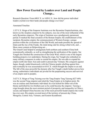 How Power Exerted by Leaders over Land and People
Change...
Research Question: From 600 C.E. to 1450 C.E., how did the power individual
leaders exerted over their lands and people change over time?
Annotated Timeline
1.527 C.E. Reign of the Emperor Justinian over the Byzantine EmpireJustinian, also
known as the sleepless emperor by his subjects, was one of the most influential of the
early Byzantine emperors. The reign of Justinian was a prodigiously paramount
period. It marked the final cessation of the Roman Empire; the establishment of the
incipient, Byzantine empire; the commencement of Western Europe s unique
position within the civilizations of the Old World; and made possible the spread of
Islam and the rise of the Franks. He ruled along side his strong willed wife, and ...
Show more content on Helpwriting.net ...
The Grand Canal helped to amalgamate both northern and southern China both
economically culturally, as well as strengthening the unification of the empire. Sui
Yangdi also finished the construction of the Great Wall, which is one of the largest
building projects ever undertaken. During his reign, Sui Yangdi also embarked on
many military conquests in order to extend his empire. He was able to expand his
empire north into Inner Asia and south to present day Vietnam. His conquests against
Japan, though, ended disastrously with the Chinese people rebelling against him ,
and eventually he was assassinated in 618 C.E. which brought the empire to an end.
The fall of the once powerful Sui dynasty after Sui Yangdi s death further proves how
strong, authoritative individuals are pivotal for the perpetuating success and survival
of an empire and its peoples.
3.627 C.E. Reign of Tang Taizong over the Tang Empire Tang Taizong (627 649)
was the second Tang emperor and ruled the Tang Empire at its highest point. He
was an zealous and charismatic individual; he even kicked his father out of the
throne and killed his two brothers just so he could become the emperor. Taizong s
reign brought about the most eminent period of prosperity and tranquolity in China s
society and helped China become one of the most powerful feudal empires the world
has ever seen. His empire covered most of the territory of present day China,
Mongolia, Central Asia, Vietnam, and Eastern Kazakhstan.
 