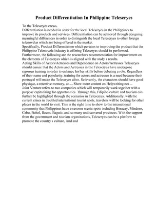 Product Differentiation In Philippine Teleseryes
To the Teleseryes crews,
Differentiation is needed in order for the local Teleseryes in the Philippines to
improve its products and services. Differentiation can be achieved through designing
meaningful differences in order to distinguish the local Teleseryes to other foreign
telenovelas which are being offered in the market.
Specifically, Product Differentiation which pertains to improving the product that the
Philippine Telenovela Industry is offering Teleseryes should be performed.
Furthermore, the following are the researchers recommendation for improvement on
the elements of Teleseryes which is aligned with the study s results.
Acting Skills of Actors/Actresses and Dependence on Actors/Actresses Teleseryes
should ensure that the Actors and Actresses in the Teleseryes have undergone
rigorous training in order to enhance his/her skills before debuting a role. Regardless
of their name and popularity, training for actors and actresses is a need because their
portrayal will make the Teleseryes alive. Relevantly, the characters should have good
physique, a retentive memory, an ... Show more content on Helpwriting.net ...
Joint Venture refers to two companies which will temporarily work together with a
purpose capitalizing for opportunities. Through this, Filipino culture and tourism can
further be highlighted through the scenarios in Teleseryes. Additionally, with the
current crises in troubled international tourist spots, travelers will be looking for other
places in the world to visit. This is the right time to show to the international
community that Philippines have awesome scenic spots including Boracay, Mindoro,
Cebu, Bohol, Ilocos, Baguio, and so many undiscovered provinces. With the support
from the government and tourism organizations, Teleseryes can be a platform to
promote the country s culture, land and
 