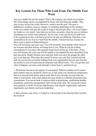 Key Lessons For Those Who Lead From The Middle Year
Week
Are you a leader but not the leader? That is the category into which most leaders
fall. Great things can be accomplished by those who lead from the middle. They
may or may not get the credit. However, credit is not the goal. The goal is
faithfulness, progress, success, change, or resolution depending on the situation.
It does not matter who gets the credit so long as the job gets done. I love and respect
my leader so very much. I also take joy on those occasions where he says or initiates
something over which I had influence. We he wins, I win and all of our staff wins.
If the organization does well that is good for all who are affiliated. Therefore, I am
committed to do my best as I lead from the middle. I shared four key lessons for...
Show more content on Helpwriting.net ...
You will not always get your way. You will encounter some people whose motives
are not pure and their actions will bring hurt to you. What do you do in those
circumstances? You must offer genuine forgiveness and let go of the hurts. If not,
you will become the cynic and will be unable to accomplish the aims described in the
previous point. Buddy Hackett once said that while you carry the grudge the other
guy is out dancing. What does that mean? It means you only hurt yourself and not
only do you become an anchor holding back your organization but you also become
the anchor to your own personal development and effectiveness. You will get hurt and
when it happens you must work through it, learn from it, and then let go.
7. Work hard, but not to the neglect of your family. Effective leaders are by nature
hard workers and you should be. However, on this point you should not compromise.
Strive to succeed with family and at work. But if you can only succeed with one,
make it your family. Jobs come and go but your family is a lifetime association and
commitment. You can do both. It requires skills at prioritizing, establishing healthy
boundaries, good time management, and a strong work ethic. Do you possess those
four qualities or skills? If not get help because your church, organization, and most
importantly your family need your leadership.
8. Don t dismiss your critics. I ll admit it. I do not like to be criticized. But I do like
the result of
 