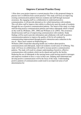 Improve Current Practice Essay
1.How does your project improve a current practice How is this proposed change in
practice new or different from current practice? This study will focus on improving
existing communication patterns between residents and staff through increased
awareness. By engaging staff in a collaboration to understand positive
communication, it will provide alternatives for verbal interactions with residents.
This will allow staff to improve their ability to effectively meet the needs of residents
through the use of positive communication patterns. The intent of this study is to help
staff develop positive communication patterns and reduce elderspeak which is based
on the work by (Williams, 2001, 2006) and Williams et al. (2003). This awareness
should increase staff use of empowering communication with residents. Study
findings will be used to provide information and collaborate with staff on positive
communication patterns to improve the quality of life for all residents by
communicating empowerment through positive interaction and a reduction in the
use of... Show more content on Helpwriting.net ...
Williams (2001) found that educating health care workers about positive
communications and elderspeak, improved residents overall sense of wellbeing. This
study will focus on collaborating with staff to increase positive communication
patterns. The study will result in a deeper understanding of positive, effective
communication with residents which can be shared and used by the facility.
Reducing the use of elderspeak in the nursing home could increase positive messages
and empower residents to have a voice in their care. Helping staff understand and
develop positive communication will be the focus of the study. Understanding
positive patterns of communication could result in an improved sense of self
determination for
 