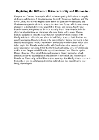 Depicting the Difference Between Reality and Illusion in...
Compare and Contrast the ways in which both texts portray individuals in the grip
of dreams and illusions A Streetcar named Desire by Tennessee Williams and The
Great Gatsby by F.Scott Fitzgerald both depict the conflict between reality and
illusion centring on the desire to achieve the American dream, which causes many
characters in the texts to become engulfed in dreams and fantasy. Gatsby and
Blanche are the protagonists of the texts not only due to their central role in the
plots, but also that they are characters who most desire to live under illusion.
Blanche desperately seeks to escape her past reputation which contrasts with
Gatsby s desire to relive the past where he had Daisy, however both illusions are
equally damaging. Blanche s desire is the catalyst for her demise however it is her
inability to recognise society s rejection of promiscuity within women which leads
to her tragic fate. Blanche s relationship with Stanley is a clear example of her
desire causing her suffering. Upon their first meeting Stanley says, My clothes are
stickin to me. Do you mind if I make myself comfortable? and Blanche replies,
Please, please do . This initial flirting culminates in Stanley raping her which
emotionally for the audience raises the question of how much of a victim we see
Blanche as. Conversely, whilst Blanche tries to escape time Gatsby tries to reverse it.
Ironically, it was his unfaltering desire for material gain that caused him to lose
Daisy, depicting the
 