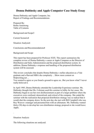 Donna Dubinsky and Apple Computer Case Study Essay
Donna Dubinsky and Apple Computer, Inc.
Report of Findings and Recommendations
Prepared By:
Robin Armstrong
Table of Contents
Background and Scope3
Current Scenario4
Situation Analysis6
Conclusions and Recommendations8
Background and Scope
This report has been prepared for Professor XXX. This report summarizes the
complete review of Donna Dubinsky s career at Apple Computer as the Director of
Distribution and Sales Administration and the proposed distribution system. In
addition, Donna Dubinsky s response and handling of the proposed distribution
system will be assessed.
This review concludes that despite Donna Dubinsky s stellar education as a Yale
graduate and a Harvard MBA she completely ... Show more content on
Helpwriting.net ...
You wanted to agree so you found a ground to agree on...But you know what? I never
really believed it.
In April 1985, Donna Dubinsky attended the Leadership Experience seminar. Ms.
Dubinsky thought that Ms. Coleman used this seminar to lobby for her cause. Ms.
Dubinsky began to see her own disillusionment as part of a larger problem where the
executives were confused, demoralized, and critical of the company. She ended the
seminar with the realization that proposed distribution strategy was so radical that it
would shut the company down. So the next day she met with Bill Campbell who was
Roy Weaver s manager and presented him with an ultimatum. Ms. Dubinsky wanted
thirty (30) days to develop her own distribution strategy proposal or she would leave
Apple.
.
Situation Analysis
The following situations are analyzed.
 