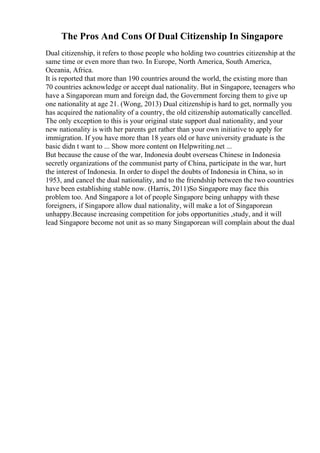 The Pros And Cons Of Dual Citizenship In Singapore
Dual citizenship, it refers to those people who holding two countries citizenship at the
same time or even more than two. In Europe, North America, South America,
Oceania, Africa.
It is reported that more than 190 countries around the world, the existing more than
70 countries acknowledge or accept dual nationality. But in Singapore, teenagers who
have a Singaporean mum and foreign dad, the Government forcing them to give up
one nationality at age 21. (Wong, 2013) Dual citizenshipis hard to get, normally you
has acquired the nationality of a country, the old citizenship automatically cancelled.
The only exception to this is your original state support dual nationality, and your
new nationality is with her parents get rather than your own initiative to apply for
immigration. If you have more than 18 years old or have university graduate is the
basic didn t want to ... Show more content on Helpwriting.net ...
But because the cause of the war, Indonesia doubt overseas Chinese in Indonesia
secretly organizations of the communist party of China, participate in the war, hurt
the interest of Indonesia. In order to dispel the doubts of Indonesia in China, so in
1953, and cancel the dual nationality, and to the friendship between the two countries
have been establishing stable now. (Harris, 2011)So Singapore may face this
problem too. And Singapore a lot of people Singapore being unhappy with these
foreigners, if Singapore allow dual nationality, will make a lot of Singaporean
unhappy.Because increasing competition for jobs opportunities ,study, and it will
lead Singapore become not unit as so many Singaporean will complain about the dual
 