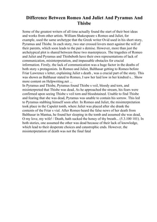 Difference Between Romeo And Juliet And Pyramus And
Thisbe
Some of the greatest writers of all time actually found the start of their best ideas
and works from other artists. William Shakespeare s Romeo and Juliet, for
example, used the same archetype that the Greek writer Ovid used in his short story,
Pyramus and Thisbe. In each story, two star crossed lovers meet against the will of
their parents, which soon leads to the pair s demise. However, more than just the
archetypical plot is shared between these two masterpieces. The tragedies of Romeo
and Juliet and Pyramus and Thisbeboth have their own representations of lack of
communication, misinterpretation, and impassable obstacles for crucial
information. Firstly, the lack of communication was a huge factor in the deaths of
both story s protagonists. In Romeo and Juliet, Balthasar getting to Romeo before
Friar Lawrence s letter, explaining Juliet s death , was a crucial part of the story. This
was shown as Balthasar stated to Romeo, I saw her laid low in her kindred s... Show
more content on Helpwriting.net ...
In Pyramus and Thisbe, Pyramus found Thisbe s veil, bloody and torn, and
misinterpreted that Thisbe was dead, As he approached the stream, his fears were
confirmed upon seeing Thisbe s veil torn and bloodstained. Unable to find Thisbe
and fearing that she was dead, Pyramus was unable to contain his sorrow. This led
to Pyramus stabbing himself soon after. In Romeo and Juliet, the misinterpretation
took place in the Capulet tomb, where Juliet was placed after she drank the
contents of the Friar s vial. After Romeo heard the false news of her death from
Balthasar in Mantua, he found her sleeping in the tomb and assumed she was dead,
O my love, my wife! / Death, hath sucked the honey of thy breath... (5.3.100 101). In
both stories, one assumed the other was dead because of their lack of knowledge,
which lead to their desperate choices and catastrophic ends. However, the
misinterpretation of death was not the final fatal
 