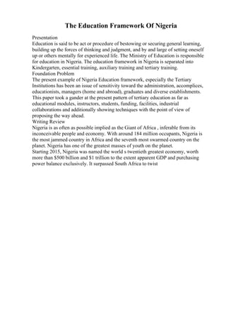 The Education Framework Of Nigeria
Presentation
Education is said to be act or procedure of bestowing or securing general learning,
building up the forces of thinking and judgment, and by and large of setting oneself
up or others mentally for experienced life. The Ministry of Education is responsible
for education in Nigeria. The education framework in Nigeria is separated into
Kindergarten, essential training, auxiliary training and tertiary training.
Foundation Problem
The present example of Nigeria Education framework, especially the Tertiary
Institutions has been an issue of sensitivity toward the administration, accomplices,
educationists, managers (home and abroad), graduates and diverse establishments.
This paper took a gander at the present pattern of tertiary education as far as
educational modules, instructors, students, funding, facilities, industrial
collaborations and additionally showing techniques with the point of view of
proposing the way ahead.
Writing Review
Nigeria is as often as possible implied as the Giant of Africa , inferable from its
inconceivable people and economy. With around 184 million occupants, Nigeria is
the most jammed country in Africa and the seventh most swarmed country on the
planet. Nigeria has one of the greatest masses of youth on the planet.
Starting 2015, Nigeria was named the world s twentieth greatest economy, worth
more than $500 billion and $1 trillion to the extent apparent GDP and purchasing
power balance exclusively. It surpassed South Africa to twist
 