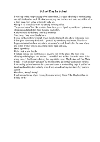 School Day In School
I woke up to the sun poking up from the horizon. My eyes adjusting to morning they
are still tired and so am I. I looked around, my two brothers and sister are still in all in
a deep sleep. So I yelled at them to wake up.
Get up it s a school day with my cracky morning voice.
They crawl out of bed like zombies from their grave. I grab my uniform. I put on my
stockings and plaid skirt first, then my black shirt.
Can you braid my hair my sister Ivy mumbles
Sure thing, I say immediately back.
I braid her hair into two french braids then tie them off into a bow with some rope.
I then gave her money for lunch. I grabbed my two heavy textbooks. They have
happy students that show unrealistic pictures of school. I walked to the door where
my oldest brother Dakota kissed me on my head and said,
Have a good day
Right back at you I reply
I walked outside into the fresh cool air, dew still on the grass. The birds were
chirping and singing to one another. I turned left and walked down the street. After
many turns, I finally arrived at my bus stop at the corner Maple Ave and East Main
Street. I watch as many cars rush by determined to get to their destination on time.
I see the big yellow bus turn the corner and come to a screeching stop. A puff of air
is released and the doors slowly open. I hop on and walk up the stairs. My name is
called.
Over here, Avery! Avery!
I look around to see who s coming from and see my friend Ally. I had met her on
Friday on the
 