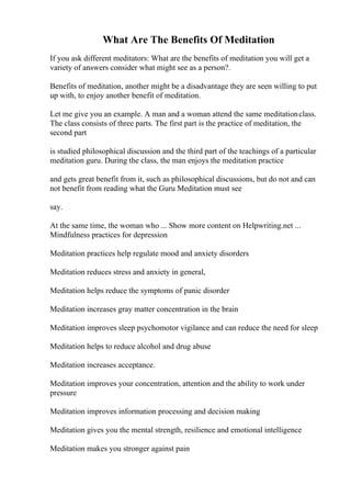 What Are The Benefits Of Meditation
If you ask different meditators: What are the benefits of meditation you will get a
variety of answers consider what might see as a person?.
Benefits of meditation, another might be a disadvantage they are seen willing to put
up with, to enjoy another benefit of meditation.
Let me give you an example. A man and a woman attend the same meditationclass.
The class consists of three parts. The first part is the practice of meditation, the
second part
is studied philosophical discussion and the third part of the teachings of a particular
meditation guru. During the class, the man enjoys the meditation practice
and gets great benefit from it, such as philosophical discussions, but do not and can
not benefit from reading what the Guru Meditation must see
say.
At the same time, the woman who ... Show more content on Helpwriting.net ...
Mindfulness practices for depression
Meditation practices help regulate mood and anxiety disorders
Meditation reduces stress and anxiety in general,
Meditation helps reduce the symptoms of panic disorder
Meditation increases gray matter concentration in the brain
Meditation improves sleep psychomotor vigilance and can reduce the need for sleep
Meditation helps to reduce alcohol and drug abuse
Meditation increases acceptance.
Meditation improves your concentration, attention and the ability to work under
pressure
Meditation improves information processing and decision making
Meditation gives you the mental strength, resilience and emotional intelligence
Meditation makes you stronger against pain
 
